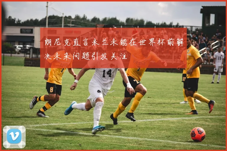 朗尼克直言米兰未能在世界杯前解决未来问题引发关注