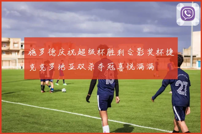 施罗德庆祝超级杯胜利合影奖杯捷克克罗地亚双杀夺冠喜悦满满